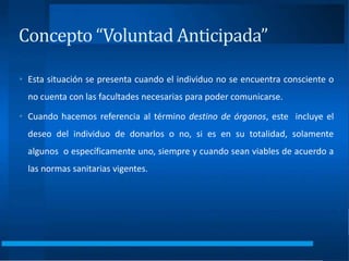 • Esta situación se presenta cuando el individuo no se encuentra consciente o
no cuenta con las facultades necesarias para poder comunicarse.
• Cuando hacemos referencia al término destino de órganos, este incluye el
deseo del individuo de donarlos o no, si es en su totalidad, solamente
algunos o específicamente uno, siempre y cuando sean viables de acuerdo a
las normas sanitarias vigentes.
Concepto “Voluntad Anticipada”
 