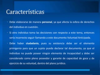 Características
• Debe elaborarse de manera personal, ya que afecta la esfera de derechos
del individuo en cuestión.
• Si otro individuo toma las decisiones con respecto a este tema, entonces
sería incorrecto seguir llamando a este documento Voluntad Anticipada.
• Debe haber ciudadanía, pues su existencia debe ser el elemento
primigenio para que un sujeto pueda declarar tal documento, ya que el
individuo no puede poseer ningún elemento de incapacidad y debe ser
considerado como pleno poseedor y garante de capacidad de goce y de
ejercicio de su voluntad, dentro del plano jurídico.
 