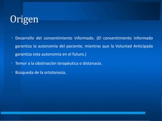 Origen
• Desarrollo del consentimiento informado. (El consentimiento informado
garantiza la autonomía del paciente, mientras que la Voluntad Anticipada
garantiza esta autonomía en el futuro.)
• Temor a la obstinación terapéutica o distanasia.
• Búsqueda de la ortotanasia.
 