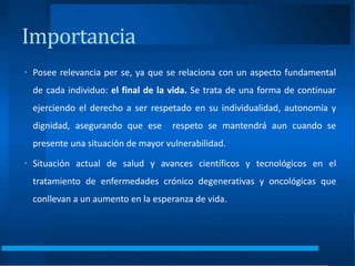 Importancia
• Posee relevancia per se, ya que se relaciona con un aspecto fundamental
de cada individuo: el final de la vida. Se trata de una forma de continuar
ejerciendo el derecho a ser respetado en su individualidad, autonomía y
dignidad, asegurando que ese respeto se mantendrá aun cuando se
presente una situación de mayor vulnerabilidad.
• Situación actual de salud y avances científicos y tecnológicos en el
tratamiento de enfermedades crónico degenerativas y oncológicas que
conllevan a un aumento en la esperanza de vida.
 