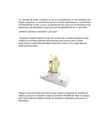 La voluntad de forma consiente se da en principalmente en las personas que
tengan paciencia y un autocontrol que es un factor determinante y característica
fundamental de un líder, ya que, la persona que sea capaz de concentrarse en las
situaciones más adversas es aquel que tiene la capacidad de ser un gran líder.

¿Obtener voluntad es necesario? ¿Por qué?


 Si porque tu objetivo debe ser el de ser un buen líder y estás buscando la mejor
manera de encontrar todas las informaciones sobre el tema, pero te estás
preguntando si estás listo para llegar al final de tu meta, te voy a dejar algunas
pistas para alcanzarla




Dibujar un plan de acción es el primer paso a seguir, el segundo es visualizar el
objetivo ya que sin un objetivo a seguir cual sería la finalidad de dirigir a un grupo,
por lo tanto todos los objetivos deben ser actuados y realizados para así ser un
líder eficaz.
 