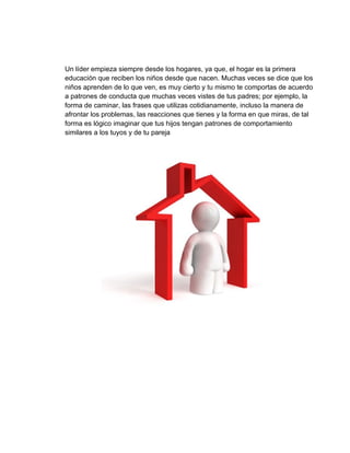 Un líder empieza siempre desde los hogares, ya que, el hogar es la primera
educación que reciben los niños desde que nacen. Muchas veces se dice que los
niños aprenden de lo que ven, es muy cierto y tu mismo te comportas de acuerdo
a patrones de conducta que muchas veces vistes de tus padres; por ejemplo, la
forma de caminar, las frases que utilizas cotidianamente, incluso la manera de
afrontar los problemas, las reacciones que tienes y la forma en que miras, de tal
forma es lógico imaginar que tus hijos tengan patrones de comportamiento
similares a los tuyos y de tu pareja
 