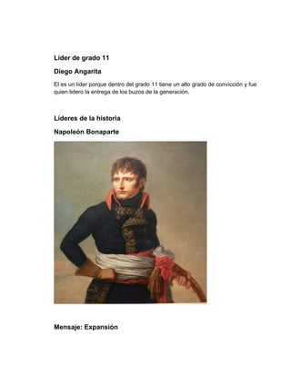 Líder de grado 11

Diego Angarita
El es un líder porque dentro del grado 11 tiene un alto grado de convicción y fue
quien lidero la entrega de los buzos de la generación.



Líderes de la historia

Napoleón Bonaparte




Mensaje: Expansión
 
