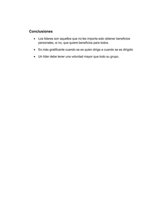 Conclusiones
  •   Los lideres son aquellos que no les importa solo obtener beneficios
      personales, si no, que quiere beneficios para todos.

  •   Es más gratificante cuando se es quien dirige a cuando se es dirigido

  •   Un líder debe tener una voluntad mayor que todo su grupo.
 