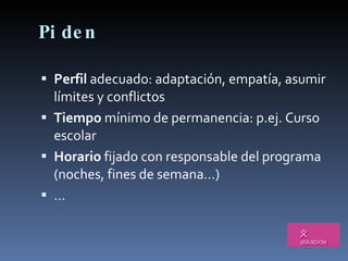 Piden Perfil  adecuado: adaptación, empatía, asumir límites y conflictos Tiempo  mínimo de permanencia: p.ej. Curso escolar Horario  fijado con responsable del programa (noches, fines de semana…) … 