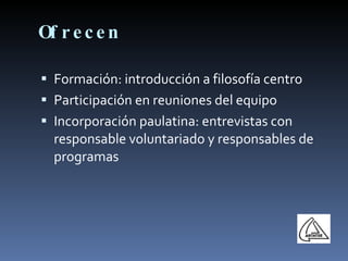 Ofrecen Formación: introducción a filosofía centro Participación en reuniones del equipo Incorporación paulatina: entrevistas con responsable voluntariado y responsables de programas 