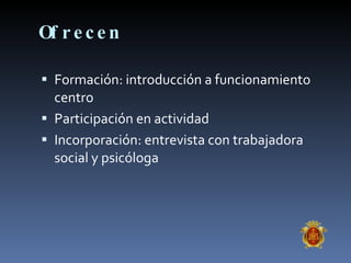 Ofrecen Formación: introducción a funcionamiento centro Participación en actividad Incorporación: entrevista con trabajadora social y psicóloga 