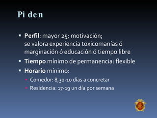 Piden Perfil : mayor 25; motivación;  se valora experiencia toxicomanías ó marginación ó educación ó tiempo libre Tiempo  mínimo de permanencia: flexible Horario  mínimo: Comedor: 8,30-10 días a concretar Residencia: 17-19 un día por semana 