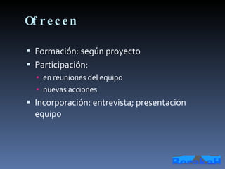 Ofrecen Formación: según proyecto Participación: en reuniones del equipo nuevas acciones Incorporación: entrevista; presentación equipo 