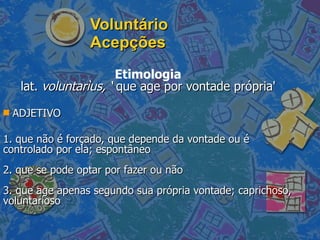 Voluntário Acepções Etimologia lat.  voluntarìus, ‘  que age por vontade própria' ADJETIVO 1. que não é forçado, que depende da vontade ou é controlado por ela; espontâneo  2. que se pode optar por fazer ou não  3. que age apenas segundo sua própria vontade; caprichoso, voluntarioso  