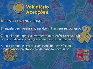Voluntário Acepções SUBSTANTIVO MASCULINO  1.  aquele que ingressa no serviço militar sem ser obrigado 2. aquele que ingressa livremente num exército para lutar por suas idéias ou crenças, numa guerra ou luta civil  3 .  aquele que se dedica a um trabalho sem vínculo empregatício, prestando ajuda quando necessário  