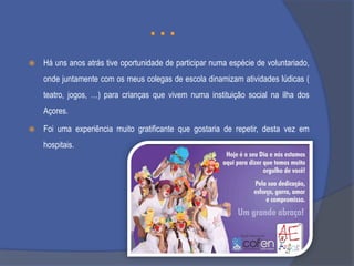 …


Há uns anos atrás tive oportunidade de participar numa espécie de voluntariado,
onde juntamente com os meus colegas de escola dinamizam atividades lúdicas (
teatro, jogos, …) para crianças que vivem numa instituição social na ilha dos
Açores.



Foi uma experiência muito gratificante que gostaria de repetir, desta vez em
hospitais.

 