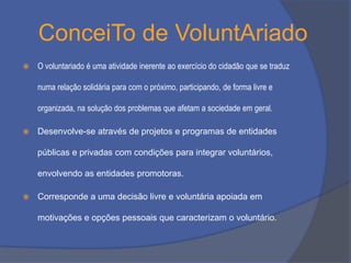 ConceiTo de VoluntAriado


O voluntariado é uma atividade inerente ao exercício do cidadão que se traduz
numa relação solidária para com o próximo, participando, de forma livre e

organizada, na solução dos problemas que afetam a sociedade em geral.


Desenvolve-se através de projetos e programas de entidades
públicas e privadas com condições para integrar voluntários,
envolvendo as entidades promotoras.



Corresponde a uma decisão livre e voluntária apoiada em
motivações e opções pessoais que caracterizam o voluntário.

 