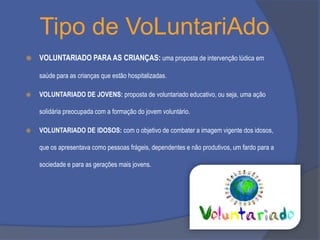 Tipo de VoLuntariAdo


VOLUNTARIADO PARA AS CRIANÇAS: uma proposta de intervenção lúdica em
saúde para as crianças que estão hospitalizadas.



VOLUNTARIADO DE JOVENS: proposta de voluntariado educativo, ou seja, uma ação

solidária preocupada com a formação do jovem voluntário.


VOLUNTARIADO DE IDOSOS: com o objetivo de combater a imagem vigente dos idosos,
que os apresentava como pessoas frágeis, dependentes e não produtivos, um fardo para a

sociedade e para as gerações mais jovens.

 