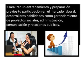 2.Realizar un entrenamiento y preparación
previos tu participación en el mercado laboral,
desarrollaras habilidades como gerenciamiento
de proyectos sociales, administración,
comunicación y relaciones publicas.
 