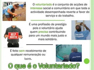O voluntariado é o conjunto de acções de
              interesse social e comunitário em que toda a
              actividade desempenhada reverte a favor do
                          serviço e do trabalho.

             É uma profissão de prestígio
                pois o voluntário ajuda
              quem precisa contribuindo
             para um mundo mais justo e
                    mais solidário.


É feito sem recebimento de
 qualquer remuneração ou
           lucro.
 