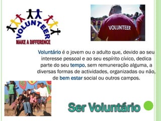 Voluntário é o jovem ou o adulto que, devido ao seu
  interesse pessoal e ao seu espírito cívico, dedica
 parte do seu tempo, sem remuneração alguma, a
diversas formas de actividades, organizadas ou não,
       de bem estar social ou outros campos.
 