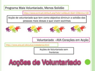 Programa Mais Voluntariado, Menos Solidão
                http://www.scml.pt/default.asp?site=vol&sub=&id=10&mnu=10

  Acção de voluntariado que tem como objectivo diminuir a solidão das
               pessoas mais idosas e que vivem sozinhas




                            Voluntariado –AXA Corações em Acção
http://www.axa.pt/aboutus/cidadania.html
                               Acções de Voluntariado sem
                                       fronteiras
 