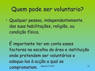 Quem pode ser voluntario? Qualquer pessoa, independentemente das suas habilitações, religião, ou condição física. É importante ter em conta esses factores na escolha da área e instituição onde pretendem ser voluntários e adequa-los à acção a qual se comprometem . 
