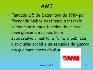 AMI Fundada a 5 de Dezembro de 1984 por Fernando Nobre destinada a intervir rapidamente em situações de crise e emergência e a combater o subdesenvolvimento, a fome, a pobreza, a exclusão social e as sequelas de guerra em qualquer parte do Mundo. 
