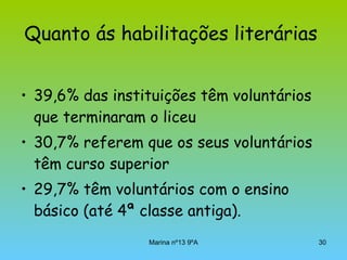 Quanto ás habilitações literárias   39,6% das instituições têm voluntários que terminaram o liceu  30,7% referem que os seus voluntários têm curso superior  29,7% têm voluntários com o ensino básico (até 4ª classe antiga).  