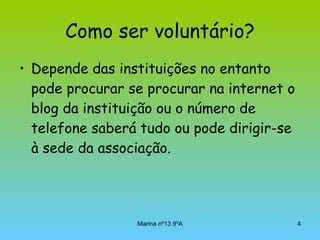 Como ser voluntário? Depende das instituições no entanto pode procurar se procurar na internet o blog da instituição ou o número de telefone saberá tudo ou pode dirigir-se à sede da associação.   