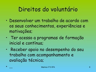 Direitos do voluntário Desenvolver um trabalho de acordo com os seus conhecimentos, experiências e motivações; Ter acesso a programas de formação inicial e contínua; Receber apoio no desempenho do seu trabalho com acompanhamento e avaliação técnica; ... 