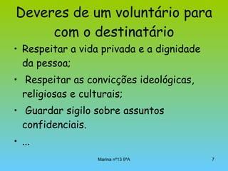 Deveres de um voluntário para com o destinatário Respeitar a vida privada e a dignidade da pessoa; Respeitar as convicções ideológicas, religiosas e culturais; Guardar sigilo sobre assuntos confidenciais. ... 
