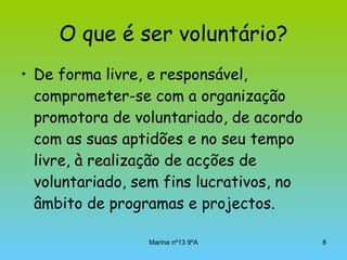 O que é ser voluntário? De forma livre, e responsável, comprometer-se com a organização promotora de voluntariado, de acordo com as suas aptidões e no seu tempo livre, à realização de acções de voluntariado, sem fins lucrativos, no âmbito de programas e projectos. 