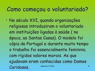 Como começou o voluntariado? No século XVI, quando organizações religiosas introduziram o voluntariado em instituições ligadas à saúde ( na época, as Santas Casas). O modelo foi cópia de Portugal e durante muito tempo o trabalho foi essencialmente feminino, com rígidos valores morais. As que ajudavam eram conhecidas como Damas Caridosas. 