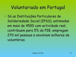 Voluntariado em Portugal Só as Instituições Particulares de Solidariedade Social (IPSS), estimadas em mais de 4500 com actividade real, contribuem para 5% do PIB, empregam 270 mil pessoas e envolvem milhares de voluntários.  