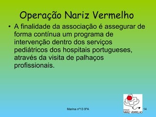 Operação Nariz Vermelho   A finalidade da associação é assegurar de forma contínua um programa de intervenção dentro dos serviços pediátricos dos hospitais portugueses, através da visita de palhaços profissionais.  
