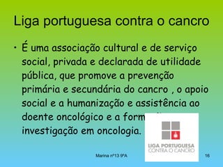 Liga portuguesa contra o cancro É uma associação cultural e de serviço social, privada e declarada de utilidade pública, que promove a prevenção primária e secundária do cancro , o apoio social e a humanização e assistência ao doente oncológico e a formação e investigação em oncologia.  
