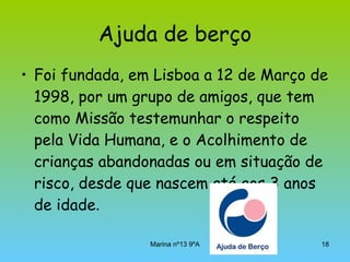 Ajuda de berço Foi fundada, em Lisboa a 12 de Março de 1998, por um grupo de amigos, que tem como Missão testemunhar o respeito pela Vida Humana, e o Acolhimento de crianças abandonadas ou em situação de risco, desde que nascem até aos 3 anos de idade .  
