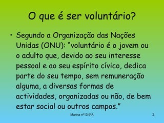 O que é ser voluntário? Segundo a Organização das Nações Unidas (ONU): “voluntário é o jovem ou o adulto que, devido ao seu interesse pessoal e ao seu espírito cívico, dedica parte do seu tempo, sem remuneração alguma, a diversas formas de actividades, organizadas ou não, de bem estar social ou outros campos.” 
