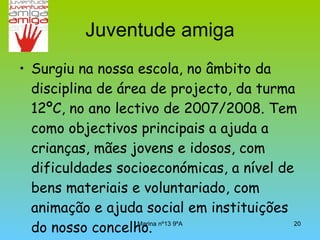 Juventude amiga Surgiu na nossa escola, no âmbito da disciplina de área de projecto, da turma 12ºC, no ano lectivo de 2007/2008. Tem como objectivos principais a ajuda a crianças, mães jovens e idosos, com dificuldades socioeconómicas, a nível de bens materiais e voluntariado, com animação e ajuda social em instituições do nosso concelho. 