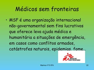 Médicos sem fronteiras MSF é uma organização internacional não-governamental   sem fins lucrativos que oferece leva ajuda médica e humanitária a situações de emergência, em casos como conflitos armados, catástrofes naturais, epidemias, fome… 