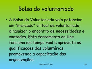 Bolsa do voluntariado A Bolsa do Voluntariado veio potenciar um "mercado" virtual de voluntariado, dinamizar o encontro de necessidades e vontades. Esta ferramenta on-line funciona em tempo real e aproveita as qualificações dos voluntários, promovendo a capacitação das organizações.  