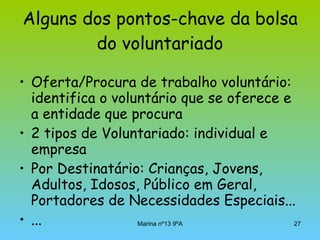 Alguns dos pontos-chave da bolsa do voluntariado Oferta/Procura de trabalho voluntário: identifica o voluntário que se oferece e a entidade que procura  2 tipos de Voluntariado: individual e empresa  Por Destinatário: Crianças, Jovens, Adultos, Idosos, Público em Geral, Portadores de Necessidades Especiais... ... 