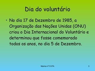 Dia do voluntário No dia 17 de Dezembro de 1985, a Organização das Nações Unidas (ONU) criou o Dia Internacional do Voluntário e determinou que fosse comemorado todos os anos, no dia 5 de Dezembro.  