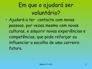 Em que o ajudará ser voluntário? Ajudará a ter  contacto com novas pessoas, por vezes mesmo com novas culturas, e adquirir novas experiências e competências, que pode reforçar ou influenciar a escolha de uma carreira futura.  