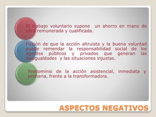 ASPECTOS NEGATIVOS
El trabajo voluntario supone un ahorro en mano de
obra remunerada y cualificada.
Ficción de que la acción altruista y la buena voluntad
puede remendar la responsabilidad social de los
agentes públicos y privados que generan las
desigualdades y las situaciones injustas.
Predominio de la acción asistencial, inmediata y
primaria, frente a la transformadora.
 