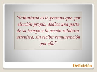 Definición
“Voluntario es la persona que, por
elección propia, dedica una parte
de su tiempo a la acción solidaria,
altruista, sin recibir remuneración
por ello”
 
