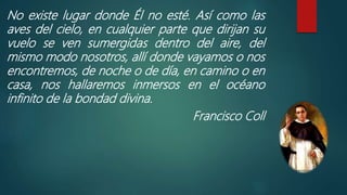 No existe lugar donde Él no esté. Así como las
aves del cielo, en cualquier parte que dirijan su
vuelo se ven sumergidas dentro del aire, del
mismo modo nosotros, allí donde vayamos o nos
encontremos, de noche o de día, en camino o en
casa, nos hallaremos inmersos en el océano
infinito de la bondad divina.
Francisco Coll
 