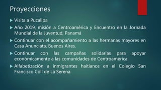 Proyecciones
 Visita a Pucallpa
 Año 2019, misión a Centroamérica y Encuentro en la Jornada
Mundial de la Juventud, Panamá
 Continuar con el acompañamiento a las hermanas mayores en
Casa Anunciata, Buenos Aires.
 Continuar con las campañas solidarias para apoyar
económicamente a las comunidades de Centroamérica.
 Alfabetización a inmigrantes haitianos en el Colegio San
Francisco Coll de La Serena.
 