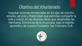 Objetivo del Voluntariado
Impulsar acciones enmarcadas en los ejes de oración,
estudio, servicio y fraternidad que permitan compartir la
vida y misión en las diversas obras que desarrollan las
Hermanas Dominicas de la Anunciata, bajo el espíritu
apostólico de nuestro Fundador San Francisco Coll.
 