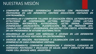 NUESTRAS MISIÓN
 COMPARTIR NUESTRAS EXPERIENCIAS DOCENTES CON PROFESORES Y
PROFESORAS EN LOS DIFERENTES CENTROS EDUCATIVOS VISITADOS EN
CENTROAMÉRICA.
 DESARROLLAR Y COMPARTIR TALLERES DE EDUCACIÓN FÍSICA, LECTOESCRITURA,
ESTRATEGIAS DE COMPRENSIÓN LECTORA, MÉTODO COPISI, LECTURA
SILENCIOSA, MATEMÁTICA, AUTOCUIDADO, LECTIO DIVINA, CARISMA
DOMINICANO ANUNCIATISTA, PLANIFICACIÓN, ROL DEL PROFESOR JEFE,
TRABAJO CON PADRES Y APODERADOS, ENCUENTRO CON CRISTO, APROPIACION
DE LOS PROGRAMAS DE ESTUDIO GUATEMALTECOS.
 DESARROLLO DE CLASES CON NIÑOS(AS) Y JÓVENES EN LOS DIFERENTES
CENTROS EDUCATIVOS VISITADOS EN CENTROAMÉRICA.
 VIVENCIA DE ORACIÓN, FRATERNIDAD Y CELEBRACIÓN CON LAS HERMANAS
DOMINICAS DE CADA COMUNIDAD VISITADA.
 ACOMPAÑAMIENTO, COMPARTIR EXPERIENCIAS Y VIVENCIAS, CUIDADOS DE
HERMANAS POSTRADAS Y DELICADAS DE SALUD, ASEO Y ORNATO DE MUSEO
PADRE COLL (BUENOS AIRES, ARGENTINA)
 