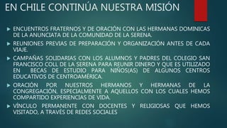 EN CHILE CONTINÚA NUESTRA MISIÓN
 ENCUENTROS FRATERNOS Y DE ORACIÓN CON LAS HERMANAS DOMINICAS
DE LA ANUNCIATA DE LA COMUNIDAD DE LA SERENA.
 REUNIONES PREVIAS DE PREPARACIÓN Y ORGANIZACIÓN ANTES DE CADA
VIAJE.
 CAMPAÑAS SOLIDARIAS CON LOS ALUMNOS Y PADRES DEL COLEGIO SAN
FRANCISCO COLL DE LA SERENA PARA REUNIR DINERO Y QUE ES UTILIZADO
EN BECAS DE ESTUDIO PARA NIÑOS(AS) DE ALGUNOS CENTROS
EDUCATIVOS DE CENTROAMÉRICA.
 ORACIÓN POR NUESTROS HERMANOS Y HERMANAS DE LA
CONGREGACIÓN, ESPECIALMENTE A AQUELLOS CON LOS CUALES HEMOS
COMPARTIDO EXPERIENCIAS DE VIDA.
 VÍNCULO PERMANENTE CON DOCENTES Y RELIGIOSAS QUE HEMOS
VISITADO, A TRAVÉS DE REDES SOCIALES
 
