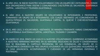  EL AÑO 2013, SE INICIO NUESTRO VOLUNTARIADO CON UN EQUIPO DE 5 INTEGRANTES, DONDE
NOS ORGANIZAMOS PARA VISITAR 3 COMUNIDADES: CHILTIUPÁN (EL SALVADOR), GUATEMALA
CAPITAL , LANCETILLO Y TELEMÁN (GUATEMALA)
 EL AÑO 2014, A NUESTRO EQUIPO DE VOLUNTARIOS SE INTEGRARON 2 PROFESORAS,
FORMANDO UN GRUPO DE 6 INTEGRANTES, LOS CUALES VISITAMOS LAS COMUNIDADES DE
QUEZALTEPEQUE (EL SALVADOR), GUATEMALA CAPITAL, EL QUICHÉ Y CHICHICASTENANGO
(GUATEMALA)
 EN EL AÑO 2015, 3 VOLUNTARIOS, VISITAMOS, DE MANERA ITINERANTE VARIAS COMUNIDADES
DE GUATEMALA: GUATEMALA CAPITAL, LANCETILLO, TELEMÁN Y CAHABÓN
 EN ENERO DE 2016, DIMOS UN VUELCO A NUESTRO VOLUNTARIADO. QUERIENDO ACOMPAÑAR
A NUESTRAS HERMANAS MAYORES, EN SU MAYORIA, DELICADAS DE SALUD Y CONSIDERANDO
QUE SE REALIZABA EL CAPITULO PROVINCIAL DE LAS DOMINICAS, UN GRUPO DE 11
VOLUNTARIOS (DIVIDIDOS EN TRES GRUPOS) AYUDAMOS EN LOS QUEHACERES HOGAREÑOS DE
LA CASA ANUNCIATA, ACOMPAÑANDO Y CUIDANDO DE LAS HERMANAS ENFERMAS Y
POSTRADAS.
 