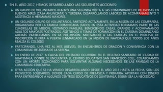  EN EL AÑO 2017, HEMOS DESARROLLADO LAS SIGUIENTES ACCIONES:
 UN GRUPO DE VOLUNTARIOS REALIZÓ UNA SEGUNDA VISITA A LAS COMUNIDADES DE RELIGIOSAS EN
BUENOS AIRES (CASA ANUNCIATA) Y TURDERA; DESARROLLANDO LABORES DE ACOMPAÑAMIENTO Y
ASISTENCIA A HERMANAS MAYORES.
 UN SEGUNDO GRUPO DE VOLUNTARIOS, PARTICIPÓ ACTIVAMENTE, EN LA MISIÓN DE LAS COMPAÑÍAS,
ORGANIZADA POR LA FAMILIA DOMINICANA (FADO). EN ESTA ACTIVIDAD FORMAMOS PARTE DE LAS
CUADRILLAS DE MISIÓN, VISITANDO FAMILIAS, BENDICIENDO CASAS, ORANDO Y ACOMPAÑANDO
ADULTOS MAYORES POSTRADOS, ASISTIENDO A TEMAS DE FORMACIÓN EN EL CARISMA DOMINICANO;
ADEMÁS PARTICIPAMOS EN LA PRE-MISIÓN, MOTIVANDO A LAS FAMILIAS EN EL PROCESO DE
INSCRIPCIÓN PUERTA A PUERTA (ENMARCADO EN LA MISIÓN DE NAVIDAD QUE TODOS LOS AÑOS
REALIZA EL COLEGIO)
 PARTCIPANDO, UNA VEZ AL MES (JUEVES), EN ENCUENTROS DE ORACIÓN Y CONVIVENCIA CON LA
COMUNIDAD RELIGIOSA DE LA SERENA.
 EN ENERO DE 2017, A CAUSA DEL INCENDIO OCURRIDO EN EL RELLENO SANITARIO DE CIUDAD DE
GUATEMALA, DONDE SE ENCUENTRA EL CENTRO EDUCATIVO SAN FRANCISCO COLL, COLABORAMOS
CON UN APORTE ECONÓMICO PARA SOLVENTAR ALGUNAS NECESIDADES DE LAS FAMILIAS DE LA
COMUNIDAD EDUCATIVA.
 OTRA ACCIÓN QUE SE HA VENIDO DESARROLLANDO DESDE EL AÑO 2013 HASTA LA FECHA, SON LOS
PROYECTOS SOLIDARIOS, DONDE CADA CURSO DE PREBÁSICA Y PRIMARIA, APORTAN CON DINERO
PARA ENTREGARLOS A ALGUNOS CENTROS EDUCATIVOS DE GUATEMALA, SEGÚN SEA LA NECESIDAD.
 